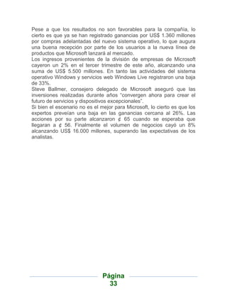 Pese a que los resultados no son favorables para la compañía, lo
cierto es que ya se han registrado ganancias por US$ 1.360 millones
por compras adelantadas del nuevo sistema operativo, lo que augura
una buena recepción por parte de los usuarios a la nueva línea de
productos que Microsoft lanzará al mercado.
Los ingresos provenientes de la división de empresas de Microsoft
cayeron un 2% en el tercer trimestre de este año, alcanzando una
suma de US$ 5.500 millones. En tanto las actividades del sistema
operativo Windows y servicios web Windows Live registraron una baja
de 33%.
Steve Ballmer, consejero delegado de Microsoft aseguró que las
inversiones realizadas durante años “convergen ahora para crear el
futuro de servicios y dispositivos excepcionales”.
Si bien el escenario no es el mejor para Microsoft, lo cierto es que los
expertos preveían una baja en las ganancias cercana al 26%. Las
acciones por su parte alcanzaron ¢ 65 cuando se esperaba que
llegaran a ¢ 56. Finalmente el volumen de negocios cayó un 8%
alcanzando US$ 16.000 millones, superando las expectativas de los
analistas.




                               Página
                                 33
 