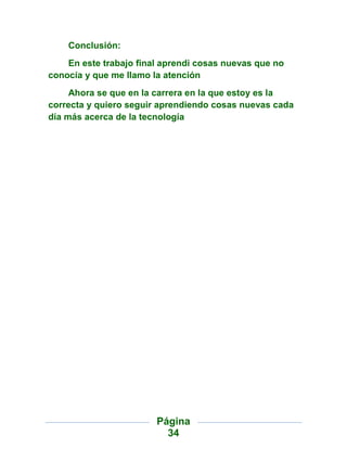 Conclusión:
    En este trabajo final aprendi cosas nuevas que no
conocía y que me llamo la atención
     Ahora se que en la carrera en la que estoy es la
correcta y quiero seguir aprendiendo cosas nuevas cada
día más acerca de la tecnología




                        Página
                          34
 