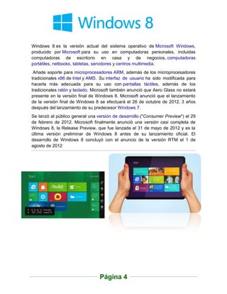 Windows 8 es la versión actual del sistema operativo de Microsoft Windows,
producido por Microsoft para su uso en computadoras personales, incluidas
computadoras de escritorio en casa y de negocios, computadoras
portátiles, netbooks, tabletas, servidores y centros multimedia.
 Añade soporte para microprocesadores ARM, además de los microprocesadores
tradicionales x86 de Intel y AMD. Su interfaz de usuario ha sido modificada para
hacerla más adecuada para su uso con pantallas táctiles, además de los
tradicionales ratón y teclado. Microsoft también anunció que Aero Glass no estará
presente en la versión final de Windows 8. Microsoft anunció que el lanzamiento
de la versión final de Windows 8 se efectuará el 26 de octubre de 2012, 3 años
después del lanzamiento de su predecesor Windows 7.
Se lanzó al público general una versión de desarrollo ("Consumer Preview") el 29
de febrero de 2012. Microsoft finalmente anunció una versión casi completa de
Windows 8, la Release Preview, que fue lanzada el 31 de mayo de 2012 y es la
última versión preliminar de Windows 8 antes de su lanzamiento oficial. El
desarrollo de Windows 8 concluyó con el anuncio de la versión RTM el 1 de
agosto de 2012




                                 Página 4
 
