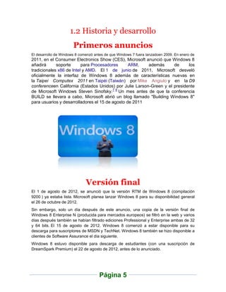 1.2 Historia y desarrollo
                       Primeros anuncios
El desarrollo de Windows 8 comenzó antes de que Windows 7 fuera lanzadoen 2009. En enero de
2011, en el Consumer Electronics Show (CES), Microsoft anunció que Windows 8
añadirá      soporte      para Procesadores      ARM,    además      de     los
tradicionales x86 de Intel y AMD. El 1 de junio de 2011, Microsoft desveló
oficialmente la interfaz de Windows 8 además de características nuevas en
la Taipei Computex 2011 en Taipéi (Taiwán) por Mike Angiulo y en la D9
conferenceen California (Estados Unidos) por Julie Larson-Green y el presidente
de Microsoft Windows Steven Sinofsky.7 8 Un mes antes de que la conferencia
BUILD se llevara a cabo, Microsoft abrió un blog llamado "Building Windows 8"
para usuarios y desarrolladores el 15 de agosto de 2011




                              Versión final
El 1 de agosto de 2012, se anunció que la versión RTM de Windows 8 (compilación
9200 ) ya estaba lista. Microsoft planea lanzar Windows 8 para su disponibilidad general
el 26 de octubre de 2012.
Sin embargo, solo un día después de este anuncio, una copia de la versión final de
Windows 8 Enterprise N (producida para mercados europeos) se filtró en la web y varios
días después también se habían filtrado ediciones Professional y Enterprise ambas de 32
y 64 bits. El 15 de agosto de 2012, Windows 8 comenzó a estar disponible para su
descarga para suscriptores de MSDN y TechNet. Windows 8 también se hizo disponible a
clientes de Software Assurance el día siguiente.
Windows 8 estuvo disponible para descarga de estudiantes (con una suscripción de
DreamSpark Premium) el 22 de agosto de 2012, antes de lo anunciado.




                                     Página 5
 