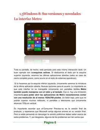 1.3Windows 8: Sus versiones y novedades
La interfaz Metro




Toda su pantalla, de hecho, está pensada para esta misma interacción táctil. Un
buen ejemplo son lasesquinas activas. Si deslizamos el dedo por la esquina
superior izquierda, veremos las últimas aplicaciones abiertas (salvo en caso de
cierre completo previo, como ocurre en el resto de sistemas operativos).

 Si lo hacemos por la esquina inferior izquierda, únicamente veremos la miniatura
de la última aplicación abierta. Nuevas opciones para el usuario. Lo importante es
que esta interfaz no es manejable únicamente con pantallas táctiles, Metro
también puede manejarse con el ratón y el teclado. Eso sí, hay una limitación
importante:para poder abrir las aplicaciones de Metro necesitaremos contar
con una resolución de al menos 1024x768 píxeles. Un listón bajo, pero que no
podrán superar muchos netbooks, ni pantallas o televisores que únicamente
alcanzan 720p en vertical.

Es importante recordar que el Consumer Preview no es la versión final de
producto, y esperamos que Microsoft corrija algunos errores en su versión final.
Pero si estás pensando en descargar la versión preliminar debes saber acerca de
estos problemas. Y, por desgracia, algunos de los problemas son tan serios que

                                  Página 6
 