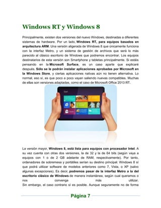 Windows RT y Windows 8
Principalmente, existen dos versiones del nuevo Windows, destinadas a diferentes
sistemas de hardware. Por un lado, Windows RT, para equipos basados en
arquitectura ARM. Una versión aligerada de Windows 8 que únicamente funciona
con la interfaz Metro, y un sistema de gestión de archivos que será lo más
parecido al clásico escritorio de Windows que podremos encontrar. Los equipos
destinatarios de esta versión son Smartphone y tabletas principalmente. Si estáis
pensando en la Microsoft Surface, es un caso aparte que explicaré
después. Sólo se le podrán instalar aplicaciones aprobadas por Microsoft en
la Windows Store, y ciertas aplicaciones nativas aún no tienen alternativa. Lo
normal, eso sí, es que poco a poco vayan saliendo nuevas compatibles. Muchas
de ellas son versiones adaptadas, como el caso de Microsoft Office 2013 RT.




La versión mayor, Windows 8, está lista para equipos con procesador Intel. A
su vez cuenta con otras dos versiones, la de 32 y la de 64 bits (según vaya a
equipos con 1 o de 2 GB adelante de RAM, respectivamente). Por tanto,
ordenadores de sobremesa y portátiles serían su destino principal. Windows 8 sí
que podrá utilizar software de modelos anteriores como 7, Vista, o XP (salvo
algunas excepciones). Es decir, podremos pasar de la interfaz Metro a la del
escritorio clásico de Windows de manera instantánea, según cual queramos o
nos                    convenga                   más                   utilizar.
Sin embargo, el caso contrario sí es posible. Aunque seguramente no de forma


                                 Página 7
 