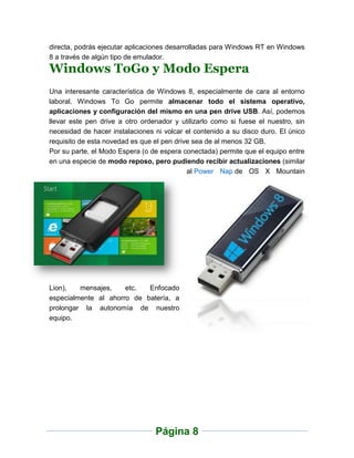directa, podrás ejecutar aplicaciones desarrolladas para Windows RT en Windows
8 a través de algún tipo de emulador.
Windows ToGo y Modo Espera
Una interesante característica de Windows 8, especialmente de cara al entorno
laboral. Windows To Go permite almacenar todo el sistema operativo,
aplicaciones y configuración del mismo en una pen drive USB. Así, podemos
llevar este pen drive a otro ordenador y utilizarlo como si fuese el nuestro, sin
necesidad de hacer instalaciones ni volcar el contenido a su disco duro. El único
requisito de esta novedad es que el pen drive sea de al menos 32 GB.
Por su parte, el Modo Espera (o de espera conectada) permite que el equipo entre
en una especie de modo reposo, pero pudiendo recibir actualizaciones (similar
                                            al Power Nap de OS X Mountain




Lion),   mensajes,    etc.  Enfocado
especialmente al ahorro de batería, a
prolongar la autonomía de nuestro
equipo.




                                 Página 8
 