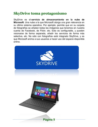 SkyDrive toma protagonismo
SkyDrive es el servicio de almacenamiento en la nube de
Microsoft. Una nube a la que Microsoft otorga una gran relevancia en
su último sistema operativo. Por ejemplo, permite que en su carpeta
de fotografías se añadan todas las imágenes que tenemos en nuestra
cuenta de Facebook, de Flickr, etc. Esto es configurable, y pueden
visionarse de forma separada, añadir los servicios de forma más
selectiva, etc. No sólo con fotografías está integrado SkyDrive, y es
que Microsoft anima a sus usuarios a hacer uso del espacio disponible
online.




                            Página 9
 