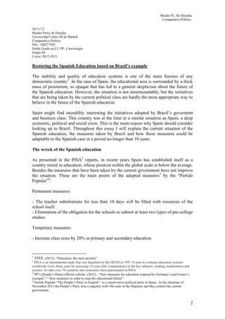 Maider Pz. De Heredia
                                                                                             Comparative Politics

30/11/12
Maider Pérez de Heredia
Universidad Carlos III de Madrid
Comparative Politics
NIU: 100277503
Doble Grado en CC.PP. y Sociología
Grupo 88
Curso: 2012-2013

Restoring the Spanish Education based on Brazil’s example

The stability and quality of education systems is one of the main focuses of any
democratic country1. In the case of Spain, the educational area is surrounded by a thick
mass of pessimism, so opaque that has led to a general skepticism about the future of
the Spanish education. However, the situation is not insurmountable, but the initiatives
that are being taken by the current political class are hardly the most appropriate way to
believe in the future of the Spanish education.

Spain might find incredibly interesting the initiatives adopted by Brazil’s goverment
and business class. This country was at the time in a similar situation as Spain, a deep
economic, political and social crisis. This is the main reason why Spain should consider
looking up to Brazil. Throughout this essay I will explain the current situation of the
Spanish education, the measures taken by Brazil and how those measures could be
adaptable to the Spanish case in a period no longer than 10 years.

The wreck of the Spanish education

As presented in the PISA2 reports, in recent years Spain has established itself as a
country mired in education, whose position within the global scale is below the average.
Besides the measures that have been taken by the current government have not improve
the situation. These are the main points of the adopted measures3 by the “Partido
Popular”4:

Permanent measures:

- The teacher substitutions for less than 10 days will be filled with resources of the
school itself.
- Elimination of the obligation for the schools to submit at least two types of pre-college
studies.

Temporary measures:

- Increase class sizes by 20% in primary and secondary education.


1
  STEE. (2012), “Education: the main priority”.
2
  PISA is an international study that was launched by the OECD in 1997. It aims to evaluate education systems
worldwide every three years by assessing 15-year-olds' competencies in the key subjects: reading, mathematics and
science. To date over 70 countries and economies have participated in PISA.
3
  PP’s (People’s Party) official website. (2012) , “New measures for education inspired by Germany’s and France’s
example”; “ New measures in order to stop the educational failure”.
4
  Partido Popular “The People’s Party in English”: is a conservative political party in Spain. In the elections of
November 2011 the People’s Party won a majority with 186 seats in the Deputies and they control the current
government.


                                                                                                                     2
 