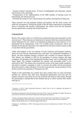 Maider Pz. De Heredia
                                                                                                Comparative Politics


- Increase teachers' teaching hours: 25 hours in kindergarden and elementary schools
and 20 hours in the remainings.
- Postponement of the implementation of the 2000 modules of training cycles for
Intermediate and Advanced Level.
- Eliminate the creation of new salary bonuses for teachers, but keep the existing ones.

These measures not only prejudice students and teachers, but the entire society will
suffer the consequences. During the decade of the 90s Spain experienced a tremendous
boom in education and research. Unfortunately, the current crisis has left education
heavily injured and is running with all that hard-won.


Copying Brazil

Brazil is the country where we will find more educational innovation potential over the
next ten years5. These forecasts are based positive because Brazil has created an alliance
called "Education for All", which is an important development in Latin America6. It is a
partnership led by entrepreneurs, with a lot of public sector involvement, which was
founded on the idea that education is too important for the future of their country so that
it only deals with the government.

Unlike what happens in the vast majority of Latin American and European countries,
where the most relevant businessmen have each their own educational foundation, in
Brazil the main magnates formed a coalition with a number of common objectives.
This alliance was founded in 2007 by the presidents of various medium and large
companies, the president of the multinational Gerdau Group7 and in collaboration with
major banks. The coalition established five specific and measurable goals 8 to be
achieved by 2022. The alliance also recruited the owners of the major media, academics
and artists to launch a campaign in order to convince the public and the government
about the need for a better education. Given the social pressure, the government of Lula
da Silva took the five priorities of "Education for All".

Thanks to this partnership new schools have been created, there are more and better
facilities for parents, they offer more educational opportunities and more jobs for
teachers who have come from all over the world due the initiative. But mainly, through
this partnership is intended that all the children that go to school continue their studies
until age 16.



5
  Inamorato A. (2011), “Open Educational Resources in Brazil: State of the art, challenges and prospect for
development and innovation”.

6
 International organizations and Latin-american Universities (2012), “Innovative Strategies for Higher Education in
Latin America and Europe: International Collaboration and Regional Development”.

7
  Gerdau is the largest producer of long steel in America with steel mills all over Latin America. Currently, Gerdau
has an installed capacity of 26 million metric tons of steel per year and it offers steel for the civil construction,
industry and agricultural sectors. It is Brazilian biggest multinational.
8
 Rodriguez A. and Dahlman C. (2007), “Knowledge and Innovation for Competitiveness in Brazil”; 247 p; ed, The
World Bank.




                                                                                                                        3
 