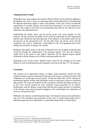Maider Pz. De Heredia
                                                                                            Comparative Politics



Adapting Brazil to Spain

Although it may seem utopian, the initiative taken by Brazil can be perfectly adapted to
the Spanish case. This is why is so interesting and it should definitely be something that
the Spanish institutions ought to study. The problem of the case revolves around the
organization of a similar alliance, the control and structuring it. It is also important to
consider who might be involved in this partnership and what are the objectives to be
achieved in the educational area.

Undoubtedly the public sector and the private sector must work together on this
initiative. On the one hand, the public sector would be responsible for the organization
and the more theoretical and structural part of the alliance, as the public sector has all
the purview in the educational area9. On the other hand, the private sector and the
companies who want to collaborate, would adhere to the most pragmatic part of the
alliance and would be in charge of its control.

Refering to the public sector, in the case of Spain the best way to adapt an idea like this
would be through the collaboration of the nineteen regions. This way the initiative
would stick to the needs of each region. Therefore, all the Spanish regions should
collaborate with the alliance as all of them would get profits out of it.

Regarding to the private sector, Spanish banks would be the linchpin of the entire
alliance as well as multinationals and companies envolved in the Ibex 3510 for instance.


Conclusion

The creation of an educational alliance in Spain could immensely benefit not only
students, teachers, parents, educational institutions and society in general, but those who
collaborate in it would gain as many profits. On the one hand, they will be working for
maintaining Spanish welfare state and Spain would re-experience a boom in education
and research. The long term benefits of this investment would be that Spain will get out
of the crisis having created the most qualified young generation of its history.
Furthermore, such an alliance would ensure that the poor image and lack of confidence
in the business class and government disappears and would display the importance of
citizens to the political class.

Definitely, this alliance would bring back hope to the Spanish society and could help to
step out of the decadence and pessimism of the crisis. It would make people trust in
education again and more importantly it would make people believe in their future.




9
 Education Ministry. (2012), “ Educational System Organization”.
10
  Ibex 35: Is the benchmark stock market index of the Bolsa de Madrid, Spain's principal stock exchange.
*Picture from the cover: Logo for “Alliance for education Brazil”.


                                                                                                               4
 