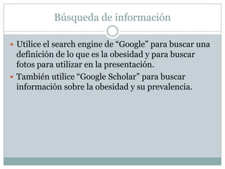 Búsqueda de información

 Utilice el search engine de “Google” para buscar una
  definición de lo que es la obesidad y para buscar
  fotos para utilizar en la presentación.
 También utilice “Google Scholar” para buscar
  información sobre la obesidad y su prevalencia.
 