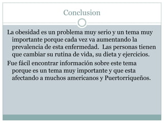 Conclusion

La obesidad es un problema muy serio y un tema muy
 importante porque cada vez va aumentando la
 prevalencia de esta enfermedad. Las personas tienen
 que cambiar su rutina de vida, su dieta y ejercicios.
Fue fácil encontrar información sobre este tema
 porque es un tema muy importante y que esta
 afectando a muchos americanos y Puertorriqueños.
 