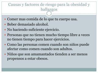 Causas y factores de riesgo para la obesidad y
                    hallazgos

 Comer mas comida de lo que tu cuerpo usa.
 Beber demasiado alcohol.
 No haciendo suficiente ejercicio.
 Personas que no tienen mucho tiempo libre a veces
  no tienen tiempo para hacer ejercicios.
 Como las personas comen cuando son niños puede
  afectar como comen cuando son adultos.
 Niños que son amamantados tienden a ser menos
  propensos a estar obesos.
 