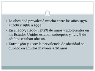 La obesidad prevaleció mucho entre los años 1976
  a 1980 y 1988 a 1994.
 En el 2003 a 2004, 17.1% de niños y adolecentes en
  los Estados Unidos estaban sobrepeso y 32.2% de
  adultos estaban obesos.
 Entre 1980 y 2002 la prevalencia de obesidad se
  duplico en adultos mayores a 20 años.
 