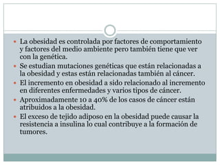  La obesidad es controlada por factores de comportamiento
    y factores del medio ambiente pero también tiene que ver
    con la genética.
   Se estudian mutaciones genéticas que están relacionadas a
    la obesidad y estas están relacionadas también al cáncer.
   El incremento en obesidad a sido relacionado al incremento
    en diferentes enfermedades y varios tipos de cáncer.
   Aproximadamente 10 a 40% de los casos de cáncer están
    atribuidos a la obesidad.
   El exceso de tejido adiposo en la obesidad puede causar la
    resistencia a insulina lo cual contribuye a la formación de
    tumores.
 