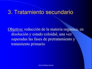 3. Tratamiento secundario

Objetivo: reducción de la materia orgánica, en
 disolución y estado coloidal, una vez
 superadas las fases de pretratamiento y
 tratamiento primario




                  Silvia Pallarés Perán
 