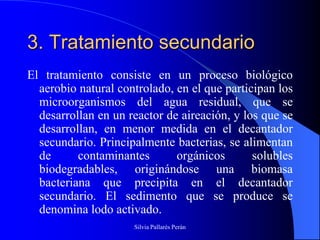 3. Tratamiento secundario
El tratamiento consiste en un proceso biológico
  aerobio natural controlado, en el que participan los
  microorganismos del agua residual, que se
  desarrollan en un reactor de aireación, y los que se
  desarrollan, en menor medida en el decantador
  secundario. Principalmente bacterias, se alimentan
  de      contaminantes       orgánicos       solubles
  biodegradables, originándose una biomasa
  bacteriana que precipita en el decantador
  secundario. El sedimento que se produce se
  denomina lodo activado.
                     Silvia Pallarés Perán
 