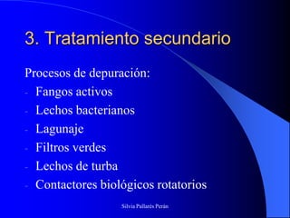 3. Tratamiento secundario
Procesos de depuración:
- Fangos activos
- Lechos bacterianos
- Lagunaje
- Filtros verdes
- Lechos de turba
- Contactores biológicos rotatorios
                  Silvia Pallarés Perán
 