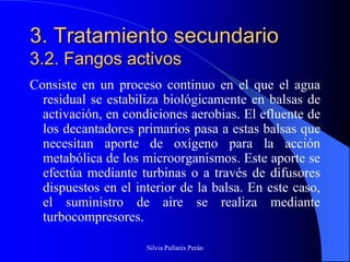 3. Tratamiento secundario
3.2. Fangos activos
Consiste en un proceso continuo en el que el agua
  residual se estabiliza biológicamente en balsas de
  activación, en condiciones aerobias. El efluente de
  los decantadores primarios pasa a estas balsas que
  necesitan aporte de oxígeno para la acción
  metabólica de los microorganismos. Este aporte se
  efectúa mediante turbinas o a través de difusores
  dispuestos en el interior de la balsa. En este caso,
  el suministro de aire se realiza mediante
  turbocompresores.

                     Silvia Pallarés Perán
 