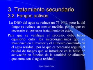 3. Tratamiento secundario
3.2. Fangos activos
 La DBO del agua se reduce un 75-90%, pero la del
  fango se reduce en menor medida, por lo que es
  necesario el posterior tratamiento de estos.
Para que se verifique el proceso, debe haber
  equilibrio entre los microorganismos que se
  mantienen en el reactor y el alimento contenido en
  el agua residual, por lo que es necesario regular el
  caudal de fangos que se introduce en la balsa de
  activación en función de la cantidad de alimento
  que entra con el agua residual.
                     Silvia Pallarés Perán
 