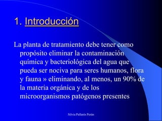 1. Introducción

La planta de tratamiento debe tener como
  propósito eliminar la contaminación
  química y bacteriológica del agua que
  pueda ser nociva para seres humanos, flora
  y fauna » eliminando, al menos, un 90% de
  la materia orgánica y de los
  microorganismos patógenos presentes

                  Silvia Pallarés Perán
 