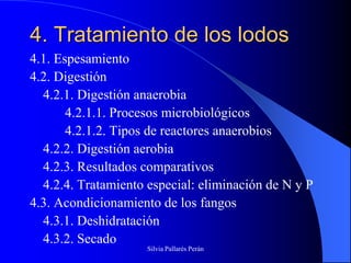 4. Tratamiento de los lodos
4.1. Espesamiento
4.2. Digestión
  4.2.1. Digestión anaerobia
       4.2.1.1. Procesos microbiológicos
       4.2.1.2. Tipos de reactores anaerobios
  4.2.2. Digestión aerobia
  4.2.3. Resultados comparativos
  4.2.4. Tratamiento especial: eliminación de N y P
4.3. Acondicionamiento de los fangos
  4.3.1. Deshidratación
  4.3.2. Secado
                     Silvia Pallarés Perán
 
