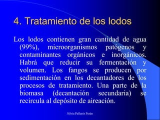4. Tratamiento de los lodos
Los lodos contienen gran cantidad de agua
 (99%), microorganismos patógenos y
 contaminantes orgánicos e inorgánicos.
 Habrá que reducir su fermentación y
 volumen. Los fangos se producen por
 sedimentación en los decantadores de los
 procesos de tratamiento. Una parte de la
 biomasa (decantación secundaria) se
 recircula al depósito de aireación.
                Silvia Pallarés Perán
 