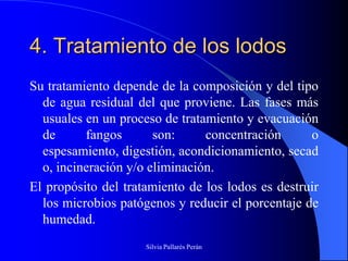 4. Tratamiento de los lodos
Su tratamiento depende de la composición y del tipo
  de agua residual del que proviene. Las fases más
  usuales en un proceso de tratamiento y evacuación
  de      fangos       son:     concentración      o
  espesamiento, digestión, acondicionamiento, secad
  o, incineración y/o eliminación.
El propósito del tratamiento de los lodos es destruir
  los microbios patógenos y reducir el porcentaje de
  humedad.
                     Silvia Pallarés Perán
 