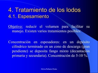 4. Tratamiento de los lodos
4.1. Espesamiento
Objetivo: reducir el volumen para facilitar su
 manejo. Existen varios tratamientos posibles:

Concentración en espesadores: en un depósito
  cilíndrico terminado en un cono de descarga (gran
  pendiente) se deposita fango mixto (decantación
  primaria y secundaria). Concentración de 5-10 %.


                    Silvia Pallarés Perán
 