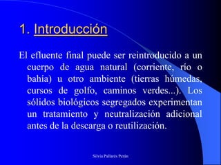 1. Introducción
El efluente final puede ser reintroducido a un
  cuerpo de agua natural (corriente, río o
  bahía) u otro ambiente (tierras húmedas,
  cursos de golfo, caminos verdes...). Los
  sólidos biológicos segregados experimentan
  un tratamiento y neutralización adicional
  antes de la descarga o reutilización.

                  Silvia Pallarés Perán
 