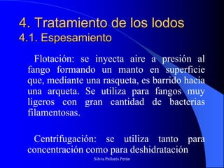 4. Tratamiento de los lodos
4.1. Espesamiento
   Flotación: se inyecta aire a presión al
 fango formando un manto en superficie
 que, mediante una rasqueta, es barrido hacia
 una arqueta. Se utiliza para fangos muy
 ligeros con gran cantidad de bacterias
 filamentosas.

  Centrifugación: se utiliza tanto para
 concentración como para deshidratación
                 Silvia Pallarés Perán
 