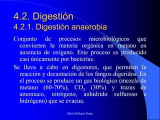 4.2. Digestión
4.2.1. Digestión anaerobia
Conjunto de procesos microbiológicos que
  convierten la materia orgánica en metano en
  ausencia de oxígeno. Este proceso es producido
  casi únicamente por bacterias.
Se lleva a cabo en digestores, que permiten la
  reacción y decantación de los fangos digeridos. En
  el proceso se produce un gas biológico (mezcla de
  metano (60-70%), CO2 (30%) y trazas de
  amoniaco, nitrógeno, anhídrido sulfuroso e
  hidrógeno) que se evacua.
                    Silvia Pallarés Perán
 