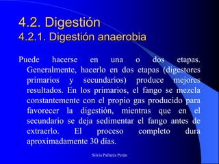 4.2. Digestión
4.2.1. Digestión anaerobia
Puede hacerse en una o dos etapas.
  Generalmente, hacerlo en dos etapas (digestores
  primarios y secundarios) produce mejores
  resultados. En los primarios, el fango se mezcla
  constantemente con el propio gas producido para
  favorecer la digestión, mientras que en el
  secundario se deja sedimentar el fango antes de
  extraerlo.   El     proceso     completo    dura
  aproximadamente 30 días.
                    Silvia Pallarés Perán
 