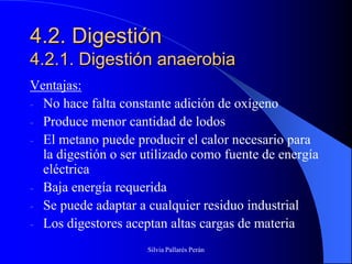 4.2. Digestión
4.2.1. Digestión anaerobia
Ventajas:
- No hace falta constante adición de oxígeno
- Produce menor cantidad de lodos
- El metano puede producir el calor necesario para
  la digestión o ser utilizado como fuente de energía
  eléctrica
- Baja energía requerida
- Se puede adaptar a cualquier residuo industrial
- Los digestores aceptan altas cargas de materia

                     Silvia Pallarés Perán
 