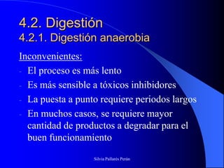 4.2. Digestión
4.2.1. Digestión anaerobia
Inconvenientes:
- El proceso es más lento
- Es más sensible a tóxicos inhibidores
- La puesta a punto requiere periodos largos
- En muchos casos, se requiere mayor
  cantidad de productos a degradar para el
  buen funcionamiento
                  Silvia Pallarés Perán
 