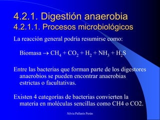 4.2.1. Digestión anaerobia
4.2.1.1. Procesos microbiológicos
La reacción general podría resumirse como:

  Biomasa      CH4 + CO2 + H2 + NH3 + H2S

Entre las bacterias que forman parte de los digestores
  anaerobios se pueden encontrar anaerobias
  estrictas o facultativas.

Existen 4 categorías de bacterias convierten la
  materia en moléculas sencillas como CH4 o CO2.
                     Silvia Pallarés Perán
 