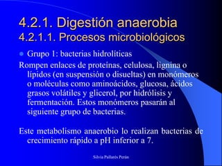 4.2.1. Digestión anaerobia
4.2.1.1. Procesos microbiológicos
 Grupo 1: bacterias hidrolíticas
Rompen enlaces de proteínas, celulosa, lignina o
  lípidos (en suspensión o disueltas) en monómeros
  o moléculas como aminoácidos, glucosa, ácidos
  grasos volátiles y glicerol, por hidrólisis y
  fermentación. Estos monómeros pasarán al
  siguiente grupo de bacterias.

Este metabolismo anaerobio lo realizan bacterias de
  crecimiento rápido a pH inferior a 7.
                    Silvia Pallarés Perán
 