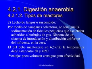 4.2.1. Digestión anaerobia
4.2.1.2. Tipos de reactores
2) Lecho de fangos o suspendido:
Por medio de campanas colectoras, se consigue la
   sedimentación de flóculos pequeños que ascienden
   adheridos a burbujas de gas. Dispone de un
   sistema de introducción y distribución uniforme
   del influente, en la base.
El pH debe mantenerse en 6,5-7,8; la temperatura
   debe estar entre 38 y 40ºC.
Ventaja: poco volumen consigue gran efectividad

                    Silvia Pallarés Perán
 