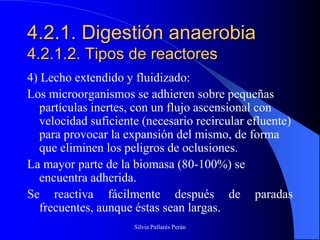 4.2.1. Digestión anaerobia
4.2.1.2. Tipos de reactores
4) Lecho extendido y fluidizado:
Los microorganismos se adhieren sobre pequeñas
   partículas inertes, con un flujo ascensional con
   velocidad suficiente (necesario recircular efluente)
   para provocar la expansión del mismo, de forma
   que eliminen los peligros de oclusiones.
La mayor parte de la biomasa (80-100%) se
   encuentra adherida.
Se reactiva fácilmente después de paradas
   frecuentes, aunque éstas sean largas.
                      Silvia Pallarés Perán
 
