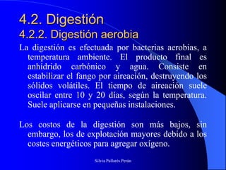 4.2. Digestión
4.2.2. Digestión aerobia
La digestión es efectuada por bacterias aerobias, a
  temperatura ambiente. El producto final es
  anhídrido carbónico y agua. Consiste en
  estabilizar el fango por aireación, destruyendo los
  sólidos volátiles. El tiempo de aireación suele
  oscilar entre 10 y 20 días, según la temperatura.
  Suele aplicarse en pequeñas instalaciones.

Los costos de la digestión son más bajos, sin
  embargo, los de explotación mayores debido a los
  costes energéticos para agregar oxígeno.
                     Silvia Pallarés Perán
 