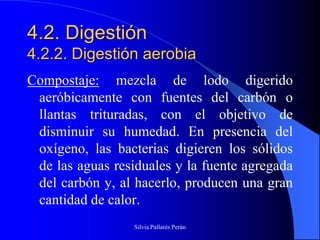 4.2. Digestión
4.2.2. Digestión aerobia
Compostaje: mezcla de lodo digerido
 aeróbicamente con fuentes del carbón o
 llantas trituradas, con el objetivo de
 disminuir su humedad. En presencia del
 oxígeno, las bacterias digieren los sólidos
 de las aguas residuales y la fuente agregada
 del carbón y, al hacerlo, producen una gran
 cantidad de calor.
                  Silvia Pallarés Perán
 
