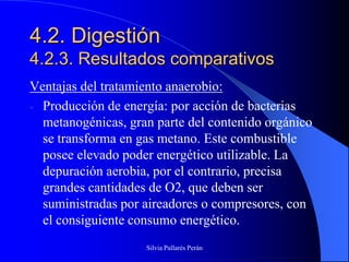 4.2. Digestión
4.2.3. Resultados comparativos
Ventajas del tratamiento anaerobio:
- Producción de energía: por acción de bacterias
  metanogénicas, gran parte del contenido orgánico
  se transforma en gas metano. Este combustible
  posee elevado poder energético utilizable. La
  depuración aerobia, por el contrario, precisa
  grandes cantidades de O2, que deben ser
  suministradas por aireadores o compresores, con
  el consiguiente consumo energético.
                    Silvia Pallarés Perán
 