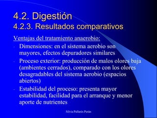 4.2. Digestión
4.2.3. Resultados comparativos
Ventajas del tratamiento anaerobio:
- Dimensiones: en el sistema aerobio son
  mayores, efectos depuradores similares
- Proceso exterior: producción de malos olores baja
  (ambientes cerrados), comparado con los olores
  desagradables del sistema aerobio (espacios
  abiertos)
- Estabilidad del proceso: presenta mayor
  estabilidad, facilidad para el arranque y menor
  aporte de nutrientes
                    Silvia Pallarés Perán
 