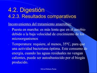 4.2. Digestión
4.2.3. Resultados comparativos
Inconvenientes del tratamiento anaerobio:
- Puesta en marcha: es más lenta que en el aerobio
  debido a la baja velocidad de crecimiento de los
  microorganismos
- Temperatura: requiere, al menos, 35ºC, para que
  una actividad bacteriana óptima. Este consumo de
  energía, cuando las aguas residuales no vengan
  calientes, puede ser autoabastecido por el biogás
  producido.
                    Silvia Pallarés Perán
 