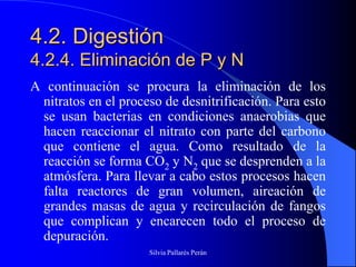 4.2. Digestión
4.2.4. Eliminación de P y N
A continuación se procura la eliminación de los
 nitratos en el proceso de desnitrificación. Para esto
 se usan bacterias en condiciones anaerobias que
 hacen reaccionar el nitrato con parte del carbono
 que contiene el agua. Como resultado de la
 reacción se forma CO2 y N2 que se desprenden a la
 atmósfera. Para llevar a cabo estos procesos hacen
 falta reactores de gran volumen, aireación de
 grandes masas de agua y recirculación de fangos
 que complican y encarecen todo el proceso de
 depuración.
                     Silvia Pallarés Perán
 