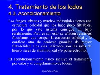 4. Tratamiento de los lodos
4.3. Acondicionamiento
Los fangos urbanos y muchos industriales tienen una
  estructura coloidal que los hace poco filtrables,
  por lo que este sistema consigue un bajo
  rendimiento. Para evitar esto se añaden reactivos
  floculantes que rompen la estructura coloidal y le
  confiere otra de carácter granular de mayor
  filtrabilidad. Los más utilizados son las sales de
  hierro, sales de aluminio, cal y/o polielectrolito.

El acondicionamiento físico incluye el tratamiento
  por calor y el congelamiento de lodos.
                     Silvia Pallarés Perán
 