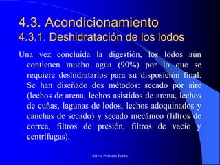 4.3. Acondicionamiento
4.3.1. Deshidratación de los lodos
Una vez concluida la digestión, los lodos aún
 contienen mucho agua (90%) por lo que se
 requiere deshidratarlos para su disposición final.
 Se han diseñado dos métodos: secado por aire
 (lechos de arena, lechos asistidos de arena, lechos
 de cuñas, lagunas de lodos, lechos adoquinados y
 canchas de secado) y secado mecánico (filtros de
 correa, filtros de presión, filtros de vacío y
 centrífugas).

                    Silvia Pallarés Perán
 
