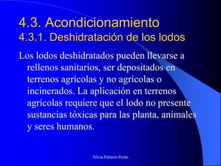 4.3. Acondicionamiento
4.3.1. Deshidratación de los lodos
Los lodos deshidratados pueden llevarse a
 rellenos sanitarios, ser depositados en
 terrenos agrícolas y no agrícolas o
 incinerados. La aplicación en terrenos
 agrícolas requiere que el lodo no presente
 sustancias tóxicas para las planta, animales
 y seres humanos.

                  Silvia Pallarés Perán
 