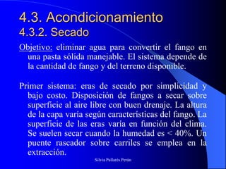 4.3. Acondicionamiento
4.3.2. Secado
Objetivo: eliminar agua para convertir el fango en
 una pasta sólida manejable. El sistema depende de
 la cantidad de fango y del terreno disponible.

Primer sistema: eras de secado por simplicidad y
  bajo costo. Disposición de fangos a secar sobre
  superficie al aire libre con buen drenaje. La altura
  de la capa varía según características del fango. La
  superficie de las eras varía en función del clima.
  Se suelen secar cuando la humedad es < 40%. Un
  puente rascador sobre carriles se emplea en la
  extracción.
                     Silvia Pallarés Perán
 