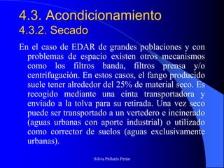 4.3. Acondicionamiento
4.3.2. Secado
En el caso de EDAR de grandes poblaciones y con
  problemas de espacio existen otros mecanismos
  como los filtros banda, filtros prensa y/o
  centrifugación. En estos casos, el fango producido
  suele tener alrededor del 25% de material seco. Es
  recogido mediante una cinta transportadora y
  enviado a la tolva para su retirada. Una vez seco
  puede ser transportado a un vertedero e incinerado
  (aguas urbanas con aporte industrial) o utilizado
  como corrector de suelos (aguas exclusivamente
  urbanas).
                    Silvia Pallarés Perán
 