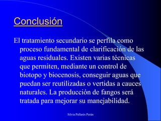 Conclusión
El tratamiento secundario se perfila como
  proceso fundamental de clarificación de las
  aguas residuales. Existen varias técnicas
  que permiten, mediante un control de
  biotopo y biocenosis, conseguir aguas que
  puedan ser reutilizadas o vertidas a cauces
  naturales. La producción de fangos será
  tratada para mejorar su manejabilidad.
                  Silvia Pallarés Perán
 