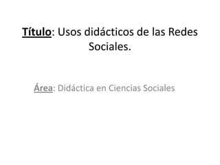 Título: Usos didácticos de las Redes
              Sociales.


  Área: Didáctica en Ciencias Sociales
 