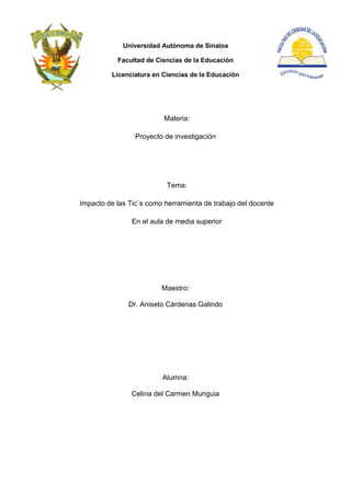 Universidad Autónoma de Sinaloa

           Facultad de Ciencias de la Educación

         Licenciatura en Ciencias de la Educación




                          Materia:

                 Proyecto de investigación




                          Tema:

Impacto de las Tic`s como herramienta de trabajo del docente

                En el aula de media superior




                         Maestro:

               Dr. Aniseto Cárdenas Galindo




                         Alumna:

                Celina del Carmen Munguia
 